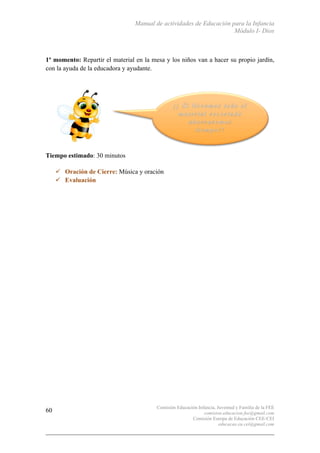 Manual de actividades de Educación para la Infancia
Módulo I- Dios
Comisión Educación Infancia, Juventud y Familia de la FEE
comision.educacion.fee@gmail.com
Comisión Europa de Educación CEE-CEI
educacao.eu.cei@gmail.com
60
1º momento: Repartir el material en la mesa y los niños van a hacer su propio jardín,
con la ayuda de la educadora y ayudante.
Tiempo estimado: 30 minutos
" Oración de Cierre: Música y oración
" Evaluación
 