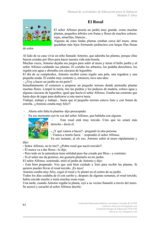 Manual de actividades de Educación para la Infancia
Módulo I- Dios
Comisión Educación Infancia, Juventud y Familia de la FEE
comision.educacion.fee@gmail.com
Comisión Europa de Educación CEE-CEI
educacao.eu.cei@gmail.com
61
El Rosal
El señor Alfonso poseía un jardín muy grande, como muchas
plantas, pequeños árboles con frutas y flores de muchos colores:
rojas, amarillas, blancas...
Algunas de estas lindas plantas estaban cerca del muro, otras
quedaban más lejos formando jardincitos con largas filas llenas
de color.
Al lado de su casa vivía un niño llamado Antonio, que adoraba las plantas, porque ellas
fueron creadas por Dios para hacer nuestra vida más bonita.
Muchas veces, Antonio dejaba sus juegos para subir al muro y mirar el bello jardín y al
señor Alfonso cuidando sus plantas. El cortaba los arbustos, los podaba derechitos, los
regaba con agua y abonaba con cáscaras de legumbre.
El día de su cumpleaños, Antonio recibió como regalo una pala, una regadera y una
pequeña azada. Él estaba muy contento y, entonces, tuvo una idea:
- ¡¡Voy a hacer un jardín en mi patio!!
Inmediatamente él comenzó a preparar un pequeño terreno donde pretendía plantar
muchas flores. Limpió la tierra, tiro las piedras y los pedazos de madera, coloco agua y
algunas cáscaras de legumbre, igual que hacía el señor Alfonso. Estaba tan contento que
hasta dejo de jugar para dedicarse a esta nueva tarea.
Trabajó, trabajó y trabajó... hasta que el pequeño terreno estuvo listo y con forma de
estrella. ¡¡Antonio estaba muy feliz!!
-­‐ Ahora sólo falta la plantita- dijo preocupado.
-­‐ En ese momento oyó la voz del señor Alfonso, que hablaba con alguien.
-­‐ Este rosal está muy torcido. Creo que no estará más
derecho.- decía él.
- ¿Y qué vamos a hacer?– preguntó la otra persona.
- Vamos a tirarlo fuera. – respondió el señor Alfonso.
En ese instante, al oír eso, Antonio subió al muro rápidamente y
dijo:
- Señor Alfonso, no lo tire!! ¡¡Pobre rosal que nació torcido!!.
- Él nunca va a dar flores.- le dijo.
- Pero todo en la naturaleza tiene utilidad pues fue creado por Dios.- y continúo:
- Si el señor me da permiso, me gustaría plantarlo en mi jardín.
El señor Alfonso, sonriendo, miró el jardín de Antonio y dijo:
- Está bien preparado. Veo que está bien cuidado y listo para recibir las plantas. Si
quieres puedes llevar el rosal torcido. ¡Es tuyo!
Antonio estaba muy feliz, cogió el rosal y lo plantó en el centro de su jardín.
Todos los días cuidaba de él con cariño y, después de algunas semanas, el rosal torcido,
había crecido mucho y tenía muchas rosas rojas.
Una tarde, cuando Antonio regaba la planta, oyó a su vecino llamarle a través del muro.
Se acercó y escuchó al señor Alfonso decirle:
 