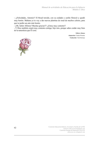Manual de actividades de Educación para la Infancia
Módulo I- Dios
Comisión Educación Infancia, Juventud y Familia de la FEE
comision.educacion.fee@gmail.com
Comisión Europa de Educación CEE-CEI
educacao.eu.cei@gmail.com
62
- ¡¡Felicidades, Antonio!! El Rosal torcido, con su cuidado y cariño floreció y quedó
muy bonito. Mañana yo te voy a dar nuevas plantitas de rosal de muchos colores, para
que tu jardín sea aún más bonito.
- ¡Oh, Señor Alfonso! Muchas gracias!!! ¡¡Estoy muy contento!!
- Y Dios también estará muy contento contigo, hijo mío, porque sabes cuidar muy bien
de la naturaleza que Él creó.
Editora Aliança
Adaptación: Claudia Werdine
Traducción: Valle Bermejo
 