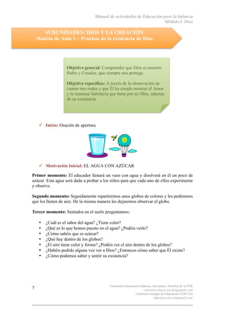 Manual de actividades de Educación para la Infancia
Módulo I- Dios
Comisión Educación Infancia, Juventud y Familia de la FEE
comision.educacion.fee@gmail.com
Comisión Europa de Educación CEE-CEI
educacao.eu.cei@gmail.com
7
SUBUNIDADES: DIOS Y LA CREACIÓN
Modelo de Aula 1 – Pruebas de la existencia de Dios
" Inicio: Oración de apertura
" Motivación Inicial: EL AGUA CON AZÚCAR
Primer momento: El educador llenará un vaso con agua y disolverá en él un poco de
azúcar. Esta agua será dada a probar a los niños para que cada uno de ellos experimente
y observe.
Segundo momento: Seguidamente repartiremos unos globos de colores y les pediremos
que los llenen de aire. De la misma manera les dejaremos observar el globo.
Tercer momento: Sentados en el suelo preguntamos:
• ¿Cuál es el sabor del agua? ¿Tiene color?
• ¿Qué es lo que hemos puesto en el agua? ¿Podéis verlo?
• ¿Cómo sabéis que es azúcar?
• ¿Qué hay dentro de los globos?
• ¿El aire tiene color y forma? ¿Podéis ver el aire dentro de los globos?
• ¿Habéis podido alguna vez ver a Dios? ¿Entonces cómo saber que Él existe?
• ¿Cómo podemos saber y sentir su existencia?
Objetivo general: Comprender que Dios es nuestro
Padre y Creador, que siempre nos protege.
Objetivo específico: A través de la observación de
cuanto nos rodea y que Él ha creado mostrar el Amor
y la inmensa Sabiduría que tiene por su Obra, además
de su existencia.
 