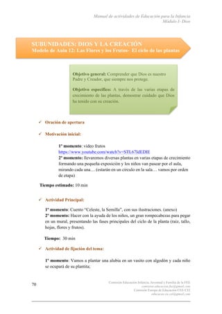 Manual de actividades de Educación para la Infancia
Módulo I- Dios
Comisión Educación Infancia, Juventud y Familia de la FEE
comision.educacion.fee@gmail.com
Comisión Europa de Educación CEE-CEI
educacao.eu.cei@gmail.com
70
SUBUNIDADES: DIOS Y LA CREACIÓN
Modelo de Aula 12: Las Flores y los Frutos- El ciclo de las plantas
" Oración de apertura
" Motivación inicial:
1º momento: video frutos
https://www.youtube.com/watch?v=STL67IdEDIE
2º momento: llevaremos diversas plantas en varias etapas de crecimiento
formando una pequeña exposición y los niños van pasear por el aula,
mirando cada una… (estarán en un circulo en la sala… vamos por orden
de etapa)
Tiempo estimado: 10 min
" Actividad Principal:
1º momento: Cuento “Celeste, la Semilla”, con sus ilustraciones. (anexo)
2º momento: Hacer con la ayuda de los niños, un gran rompecabezas para pegar
en un mural, presentando las fases principales del ciclo de la planta (raíz, tallo,
hojas, flores y frutos).
Tiempo: 30 min
" Actividad de fijación del tema:
1º momento: Vamos a plantar una alubia en un vasito con algodón y cada niño
se ocupará de su plantita;
Objetivo general: Comprender que Dios es nuestro
Padre y Creador, que siempre nos protege.
Objetivo específico: A través de las varias etapas de
crecimiento de las plantas, demostrar cuidado que Dios
ha tenido con su creación.
 