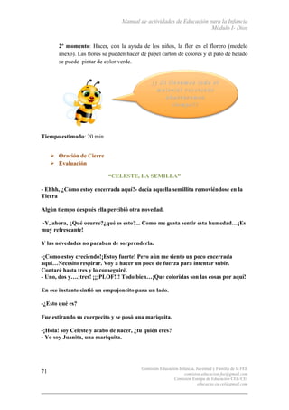 Manual de actividades de Educación para la Infancia
Módulo I- Dios
Comisión Educación Infancia, Juventud y Familia de la FEE
comision.educacion.fee@gmail.com
Comisión Europa de Educación CEE-CEI
educacao.eu.cei@gmail.com
71
2º momento: Hacer, con la ayuda de los niños, la flor en el florero (modelo
anexo). Las flores se pueden hacer de papel cartón de colores y el palo de helado
se puede pintar de color verde.
Tiempo estimado: 20 min
# Oración de Cierre
# Evaluación
“CELESTE, LA SEMILLA”
- Ehhh, ¿Cómo estoy encerrada aquí?- decía aquella semillita removiéndose en la
Tierra
Algún tiempo después ella percibió otra novedad.
-Y, ahora, ¿Qué ocurre?¿qué es esto?... Como me gusta sentir esta humedad…¡Es
muy refrescante!
Y las novedades no paraban de sorprenderla.
-¡Cómo estoy creciendo!¡Estoy fuerte! Pero aún me siento un poco encerrada
aquí…Necesito respirar. Voy a hacer un poco de fuerza para intentar subir.
Contaré hasta tres y lo conseguiré.
- Uno, dos y….¡tres! ¡¡¡PLOF!!! Todo bien…¡Que coloridas son las cosas por aquí!
En ese instante sintió un empujoncito para un lado.
-¿Esto qué es?
Fue estirando su cuerpecito y se posó una mariquita.
-¡Hola! soy Celeste y acabo de nacer, ¿tu quién eres?
- Yo soy Juanita, una mariquita.
 