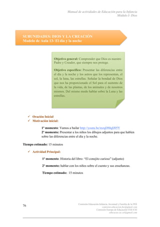 Manual de actividades de Educación para la Infancia
Módulo I- Dios
Comisión Educación Infancia, Juventud y Familia de la FEE
comision.educacion.fee@gmail.com
Comisión Europa de Educación CEE-CEI
educacao.eu.cei@gmail.com
76
SUBUNIDADES: DIOS Y LA CREACIÓN
Modelo de Aula 13- El día y la noche
" Oración Inicial
" Motivación inicial:
1º momento: Vamos a bailar http://youtu.be/mzqDMqIJ05Y
2º momento: Presentar a los niños los dibujos adjuntos para que hablen
sobre las diferencias entre el día y la noche.
Tiempo estimado: 15 minutos
" Actividad Principal:
1º momento: Historia del libro: “El conejito curioso” (adjunto)
2º momento: hablar con los niños sobre el cuento y sus enseñanzas.
Tiempo estimado: 15 minutos
Objetivo general: Comprender que Dios es nuestro
Padre y Creador, que siempre nos protege.
Objetivo específico: Presentar las diferencias entre
el día y la noche y los astros que los representan, el
sol, la luna, las estrellas. Señalar la bondad de Dios
que nos ha proporcionado el Sol para el sustento de
la vida, de las plantas, de los animales y de nosotros
mismos. Del mismo modo hablar sobre la Luna y las
estrellas.
 