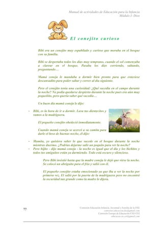 Manual de actividades de Educación para la Infancia
Módulo I- Dios
Comisión Educación Infancia, Juventud y Familia de la FEE
comision.educacion.fee@gmail.com
Comisión Europa de Educación CEE-CEI
educacao.eu.cei@gmail.com
77
E l c o n e j i t o c u r i o s o
Bibi era un conejito muy espabilado y curioso que moraba en el bosque
con su familia.
Bibi se despertaba todos los días muy temprano, cuando el sol comenzaba
a clarear en el bosque. Pasaba los días corriendo, saltando,
preguntando…
Mamá coneja le mandaba a dormir bien pronto para que estuviese
descansadito para poder saltar y correr al día siguiente.
Pero el conejito tenía una curiosidad: ¿Qué sucedía en el campo durante
la noche? No podía quedarse despierto durante la noche pues era aún muy
pequeñito, pero quería saber qué sucedía…
Un buen día mamá coneja le dijo:
- Bibi, es la hora de ir a dormir. Lava tus dientecitos y
vamos a la madriguera.
o El pequeño conejito obedeció inmediatamente.
o Cuando mamá coneja se acercó a su camita para
darle el beso de buenas noche, él dijo:
- Mamita, yo quisiera saber lo que sucede en el bosque durante la noche
mientras duermo. ¿Podrías dejarme salir un poquito para ver la noche?
- Pero hijito - dijo mamá coneja - la noche es igual que el día y los bichitos y
todos tus amiguitos están ya durmiendo. Todo está oscuro y silencioso.
o Pero Bibi insistió hasta que la madre coneja le dejó que viese la noche.
Se colocó un abriguito para el frío y salió con él.
o El pequeño conejito estaba emocionado ya que iba a ver la noche por
primera vez. El salió por la puerta de la madriguera pero no encontró
la oscuridad tan grande como la madre le dijera.
 