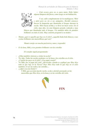 Manual de actividades de Educación para la Infancia
Módulo I- Dios
Comisión Educación Infancia, Juventud y Familia de la FEE
comision.educacion.fee@gmail.com
Comisión Europa de Educación CEE-CEI
educacao.eu.cei@gmail.com
78
- Está oscuro pero no es para tanto. Debe haber
alguna lámpara ahí fuera, como tengo en mi habitación.
Y así, salió completamente de la madriguera. Miró
y miró pero no vio a sus amiguitos. Decidió entonces
buscar la lamparita que iluminaba el bosque durante la
noche. Miró hacia arriba y se llevó un buen susto. En el
cielo, muy alto, vio una lámpara grande, redonda y muy
blanca que iluminaba todo el bosque. Vio también miles de puntitos
brillantes en todo el cielo. Muy contento preguntó a su madre:
- Mamá, ¿qué es aquello que hay en el cielo?, ¿aquella linda bola blanca y esas
cositas brillantes tan maravillosas qué son?
o Mamá coneja con mucha paciencia y amor, respondió:
- Es la luna, Bibi y esos puntitos brillantes son las estrellas
o El conejito siguió preguntando:
- ¿Ellas también vinieron a visitar la noche?
- No, hijo. Todas las noches podemos ver la luna y las estrellas en el cielo.
- ¿Y quién las puso en el cielo? ¿Fue papá conejo?
- No Bibi, fue el papá del cielo. ¿Recuerdas cuando te expliqué que Dios hizo
todo lo que hay en la Tierra? Pues Dios hizo todo lo que hay en el cielo
también: el sol, las nubes, las estrellas…
- ¡¡¡Qué cosa tan linda!!!
o Y Bibi, que ya tenía mucho sueño, se fue a dormir pensando en las
maravillas que Dios hizo, en la luna y en las estrellas del cielo.
o
• FIN
 