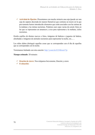 Manual de actividades de Educación para la Infancia
Módulo I- Dios
Comisión Educación Infancia, Juventud y Familia de la FEE
comision.educacion.fee@gmail.com
Comisión Europa de Educación CEE-CEI
educacao.eu.cei@gmail.com
79
" Actividad de fijación: Presentamos con mucho misterio una caja (puede ser una
caja de zapatos decorada de manera llamativa) que contiene un tesoro en la que
previamente hemos introducido elementos que están asociados con las rutinas de
la mañana y las rutinas nocturnas. Podemos usar cajas vacías de cereal, fotos en
las que se representen un amanecer y aves para representar a la mañana, cielos
nocturnos.
Oculta cepillos de dientes nuevos o fotos, imágenes de bañeras o juguetes de bañera,
almohadas e imágenes de animales nocturnos para representar la noche, etc.,….
Los niños deben distinguir aquellas cosas que se corresponden con el día de aquellas
que se corresponden con la noche.
Terminamos bailando con otra canción: http://youtu.be/G7cMzsm17jc
Tiempo estimado: 20 minutos
" Oración de cierre: Nos relajamos brevemente, Oración y cierre
" Evaluación:
 