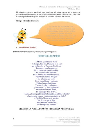 Manual de actividades de Educación para la Infancia
Módulo I- Dios
Comisión Educación Infancia, Juventud y Familia de la FEE
comision.educacion.fee@gmail.com
Comisión Europa de Educación CEE-CEI
educacao.eu.cei@gmail.com
8
El educador entonces explicará que igual que el azúcar no se ve ni tampoco
podemos ver el aire dentro de los globos, esto mismo ocurre con relación a Dios. No
le vemos pero Él existe y está presente en todas las cosas de la Creación.
Tiempo estimado: 20 minutos
" Actividad de fijación:
Primer momento: Leemos para ellos la siguiente poesía:
RESPUESTA DE MADRE
- Mamá, ¿Dónde está Dios?
- Está aquí, hija mía, Dios está en la Luz
que brilla sobre la Tierra, en los Cielos.
Permanece en el amanecer,
En el viento que mece los nidos,
En el canto de los pajaritos,
En la tierna Rosa cubierta de rocío.
Respira en el canto del agua
De la fuente que corre,
En la Luna blanca y plateada,
Está en la estrella distante.
Vive en el valle y en la sierra,
¿Dónde más? ¿Cómo explicarte?
Dios existe en todas partes,
En todo lugar de la Tierra...
- Mamá, ¿Cómo puedo sentirlo bondadoso, sublime y fuerte?
¿Será preciso esperar y que nos conduzca al Cielo?
- ¡No, hijita! Escucha la lección,
Ten fe en lo que te digo,
Sólo podemos encontrarlo
En el templo del corazón.
(LEEMOS LA POESÍA CUANTAS VECES SEAN NECESARIAS)
 