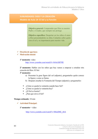 Manual de actividades de Educación para la Infancia
Módulo I- Dios
Comisión Educación Infancia, Juventud y Familia de la FEE
comision.educacion.fee@gmail.com
Comisión Europa de Educación CEE-CEI
educacao.eu.cei@gmail.com
83
	
  
SUBUNIDADES:	
  DIOS	
  Y	
  LA	
  CREACIÓN	
  
Modelo	
  de	
  Aula	
  14-­‐	
  El	
  Sol	
  y	
  su	
  función	
  
	
  
	
  
	
  
	
  
	
  
	
  
	
  
	
  
	
  
" Oración de apertura
" Motivación inicial:
1º momento: video
http://www.youtube.com/watch?v=0v8s1IH7flE
2º momento: Hablar con los niños que hoy vamos a empezar a estudiar otra
creación de Dios: El Sol.
3º momento:
a) Presentar la gran figura del sol (adjunto), preguntarles quién conoce
la figura y como se llama;
b) Después enseñar la Ventanita del Tiempo (adjunto) y preguntarles:
$ ¿Cómo se queda la ventanita cuando hace Sol?
$ ¿Cómo se queda la ventanita hoy?
$ ¿El Sol es bonito?
$ ¿Para que sirve el Sol?
Tiempo estimado: 10 min
" Actividad Principal:
1º momento = vídeo
http://www.youtube.com/watch?v=H6mD6E_i4tA
Objetivo general: Comprender que Dios es nuestro
Padre y Creador, que siempre nos protege.
Objetivo específico: Despertar en los niños el amor
a Dios presentándoles su obra; Contarles sobre quién
creo el sol y su importancia para nuestra vida.
 
