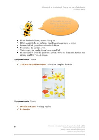 Manual de actividades de Educación para la Infancia
Módulo I- Dios
Comisión Educación Infancia, Juventud y Familia de la FEE
comision.educacion.fee@gmail.com
Comisión Europa de Educación CEE-CEI
educacao.eu.cei@gmail.com
84
• El Sol ilumina la Tierra y nos da calor y luz.
• El Sol aparece todas las mañanas. Cuando desaparece, surge la noche.
• Dios creó el Sol, que calienta e ilumina la Tierra.
• Necesitamos del Sol para vivir.
• No debemos estar mucho tiempo expuestos al Sol.
• El calor del Sol ayuda las plantitas a crecer y torna las flores más bonitas, nos
calienta en el frio y seca la colada.
Tiempo estimado: 20 min
" Actividad de fijación del tema: Hacer el sol con plato de cartón
Tiempo estimado: 20 min
" Oración de Cierre: Música y oración
" Evaluación
 