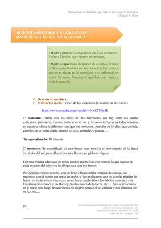 Manual de actividades de Educación para la Infancia
Módulo I- Dios
Comisión Educación Infancia, Juventud y Familia de la FEE
comision.educacion.fee@gmail.com
Comisión Europa de Educación CEE-CEI
educacao.eu.cei@gmail.com
86
SUBUNIDADES: DIOS Y LA CREACIÓN
Modelo de Aula 15 – Las cuatro estaciones
" Oración de apertura
" Motivación inicial: Vídeo de las estaciones (visualizarlas dos veces)
https://www.youtube.com/watch?v=6yxSZT4jn3E
1º momento: Hablar con los niños de las diferencias que hay entre las cuatro
estaciones: primavera, verano, otoño e invierno y de como influyen en todos nosotros
en cuanto a: clima, la diferente ropa que nos ponemos, duración de los días, que comida,
cambios en la rutina diaria, tiempo de ocio, animales y plantas….
Tiempo estimado: 10 minutos
2º momento: Se escenificará de una forma muy sencilla el movimiento de la tierra
alrededor del sol; para ello el educador llevara un globo terráqueo.
Con una música adecuada los niños pueden escenificar con mímica lo que sucede en
cada estación del año si se les dirige para que nos imiten.
Por ejemplo: Somos árboles, con los brazos hacia arriba imitando las ramas, nos
mecemos con el viento que sopla en otoño, y, les explicamos que los árboles pierden las
hojas. En invierno hay ventisca y nieve, hace mucho frío y los árboles parecen tristes.
En primavera renacen y las flores y plantas nacen de la tierra, etc.,.... Nos acurrucamos
en el suelo para luego renacer llenos de alegría porque el sol calienta y nos alimenta con
su luz, etc.,...
Objetivo general: Comprender que Dios es nuestro
Padre y Creador, que siempre nos protege.
Objetivo específico: Despertar en los niños el amor
a Dios presentándoles su obra; Observar los cambios
que se producen en la naturaleza y su influencia en
todos los seres; Apreciar el equilibrio que reina en
toda la creación.
	
  
 