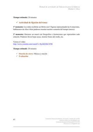 Manual de actividades de Educación para la Infancia
Módulo I- Dios
Comisión Educación Infancia, Juventud y Familia de la FEE
comision.educacion.fee@gmail.com
Comisión Europa de Educación CEE-CEI
educacao.eu.cei@gmail.com
87
Tiempo estimado: 20 minutos
" Actividad de fijación del tema:
1º momento: Los niños recibirán un librito con 5 figuras representando las 4 estaciones,
hablaremos de ellas o bien podemos mostrar nuestra ventanita del tiempo (anexo).
2º momento: Haremos un mural con fotografías e ilustraciones que representen cada
estación. Podemos llevar hojas secas, mostrar frutos del otoño, etc.
Vemos el video:
http://www.youtube.com/watch?v=HyZkE8hLYFM
Tiempo estimado: 20 minutos
" Oración de cierre: Música y oración
" Evaluación:
 
