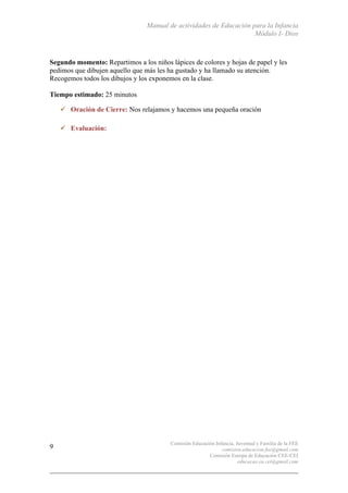 Manual de actividades de Educación para la Infancia
Módulo I- Dios
Comisión Educación Infancia, Juventud y Familia de la FEE
comision.educacion.fee@gmail.com
Comisión Europa de Educación CEE-CEI
educacao.eu.cei@gmail.com
9
Segundo momento: Repartimos a los niños lápices de colores y hojas de papel y les
pedimos que dibujen aquello que más les ha gustado y ha llamado su atención.
Recogemos todos los dibujos y los exponemos en la clase.
Tiempo estimado: 25 minutos
" Oración de Cierre: Nos relajamos y hacemos una pequeña oración
" Evaluación:
 