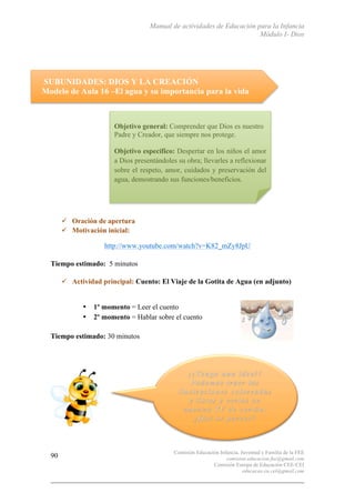 Manual de actividades de Educación para la Infancia
Módulo I- Dios
Comisión Educación Infancia, Juventud y Familia de la FEE
comision.educacion.fee@gmail.com
Comisión Europa de Educación CEE-CEI
educacao.eu.cei@gmail.com
90
SUBUNIDADES: DIOS Y LA CREACIÓN
Modelo de Aula 16 –El agua y su importancia para la vida
" Oración de apertura
" Motivación inicial:
http://www.youtube.com/watch?v=K82_mZy8JpU
Tiempo estimado: 5 minutos
" Actividad principal: Cuento: El Viaje de la Gotita de Agua (en adjunto)
• 1º momento = Leer el cuento
• 2º momento = Hablar sobre el cuento
Tiempo estimado: 30 minutos
Objetivo general: Comprender que Dios es nuestro
Padre y Creador, que siempre nos protege.
Objetivo específico: Despertar en los niños el amor
a Dios presentándoles su obra; llevarles a reflexionar
sobre el respeto, amor, cuidados y preservación del
agua, demostrando sus funciones/beneficios.
	
  
 