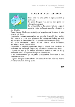 Manual de actividades de Educación para la Infancia
Módulo I- Dios
Comisión Educación Infancia, Juventud y Familia de la FEE
comision.educacion.fee@gmail.com
Comisión Europa de Educación CEE-CEI
educacao.eu.cei@gmail.com
95
EL VIAJE DE LA GOTITA DE AGUA
Erase una vez una gotita de agua pequeñita y
redondita.
La gotita de agua vivía en una nube junto con
otras gotitas de agua.
La gotita soñaba un día conocer la tierra porque le
gustaría visitar los lugares que ella veía desde lo
alto del cielo.
En un día muy frío la nube se deshizo y las gotitas que formaban la nube
cayeron a la tierra.
La pequeña gotita de agua cayó en una montaña, descendió tierra abajo y
fue a parar a un río de agua bajo tierra. La gotita recorrió el río que salía
por una pequeña abertura y en breves segundos corría montaña abajo.
Allí pudo contemplar: peces, árboles, barcos, niños bañándose,
pescadores... y quedó maravillada.
Después de un largo viaje por el río, la gotita llegó al mar. En el mar se
reencontró con sus amigas las gotitas y les contó su aventura en la tierra.
La gotita de agua y sus amigas echaban de menos el calor del Sol y
decidieron subir a la superficie para poder contemplarlo.
El Sol calentaba tanto que las gotitas se evaporaron y volvieron al cielo
formando una nube.
La gotita de agua estaba radiante tras conocer la tierra a la que deseaba
poder volver un día no muy lejano.
FIN
 