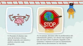 9. Presente al alumno una
serie de lecturas críticas,
dónde responda con síntesis y
análisis concreto cada
pregunta.
10. En parejas, discutan sobre la problemática del
calentamiento global y los efectos más negativos
que este tiene sobre el planeta. Seguido a esto
comenten 3 maneras en la que el calentamiento
global afecta directamente su vida diaria.
 