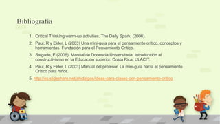Bibliografía
1. Critical Thinking warm-up activities. The Daily Spark. (2006).
2. Paul, R y Elder, L (2003) Una mini-guía para el pensamiento crítico, conceptos y
herramientas. Fundación para el Pensamiento Crítico.
3. Salgado, E (2006). Manual de Docencia Universitaria. Introducción al
constructivismo en la Educación superior. Costa Rica: ULACIT.
4. Paul, R y Elder, L (2003) Manual del profesor. La mini-guía hacia el pensamiento
Crítico para niños.
5. http://es.slideshare.net/ahidalgos/ideas-para-clases-con-pensamiento-critico
 