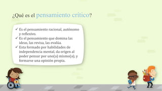 ¿Qué es el pensamiento crítico?
 Es el pensamiento racional, autónomo
y reflexivo.
 Es el pensamiento que domina las
ideas, las revisa, las evalúa.
 Esta formado por habilidades de
independencia mental, da origen al
poder pensar por uno(a) mismo(a), y
formarse una opinión propia.
 