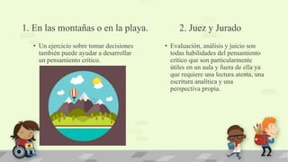1. En las montañas o en la playa.
• Un ejercicio sobre tomar decisiones
también puede ayudar a desarrollar
un pensamiento crítico.
2. Juez y Jurado
• Evaluación, análisis y juicio son
todas habilidades del pensamiento
crítico que son particularmente
útiles en un aula y fuera de ella ya
que requiere una lectura atenta, una
escritura analítica y una
perspectiva propia.
 