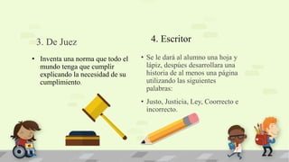4. Escritor
• Se le dará al alumno una hoja y
lápiz, despúes desarrollara una
historia de al menos una página
utilizando las siguientes
palabras:
• Justo, Justicia, Ley, Coorrecto e
incorrecto.
• Inventa una norma que todo el
mundo tenga que cumplir
explicando la necesidad de su
cumplimiento.
3. De Juez
 