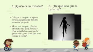 6. ¿De qué lado gira la
bailarina?
• Coloque la imagen de alguna
persona desconocida para los
presentes, pregunte:
• Al ver esta imagen: ¿Pueden
adivinar como es la persona?
¿Qué actividades crees que le
gustan más?¿cuál crees que es su
comida favorita?
5. ¿Quién es en realidad?
 