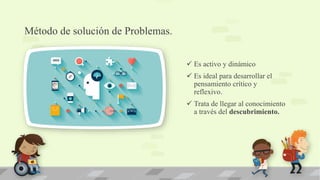 Método de solución de Problemas.
 Es activo y dinámico
 Es ideal para desarrollar el
pensamiento crítico y
reflexivo.
 Trata de llegar al conocimiento
a través del descubrimiento.
 