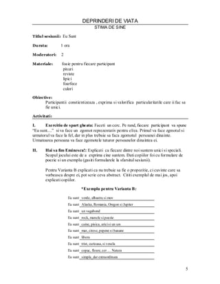 5 
DEPRINDERI DE VIATA 
STIMA DE SINE 
Titlul sesiunii: Eu Sunt 
Durata: 1 ora 
Moderatori: 2 
Materiale: foaie pentru fiecare participant 
pixuri 
reviste 
lipici 
foarfece 
culori 
Obiective: 
Participantii constientizeaza , exprima si valorifica particularitatile care ii fac sa fie unici. 
Activitati: 
I. Exercitiu de spart gheata: Faceti un cerc. Pe rand, fiecare participant va spune “Eu sunt....” si va face un zgomot reprezentativ pentru el/ea. Primul va face zgmotul si urmatorul va face la fel, dar in plus trebuie sa faca zgomotul persoanei dinainte. Urmatoarea persoana va face zgomotele tuturor persoanelor dinaintea ei. 
II. Hai sa fim Eminescu!: Explicati ca fiecare dintre noi suntem unici si speciali. 
Scopul jocului este de a exprima cine suntem. Dati copiilor foi cu formulare de poezie si un exemplu (gasiti formularele la sfarsitul sesiunii). 
Pentru Varianta B explicati ca nu trebuie sa fie o propozitie, ci cuvinte care sa vorbeasca despre ei, pot scrie ceva abstract. Cititi exemplul de mai jos, apoi explicati copiilor. 
*Exemplu pentru Varianta B: 
Eu sunt 
verde, albastru si mov 
Eu sunt 
Alaska, Romania, Oregon si Jupiter 
Eu sunt 
un vagabond 
Eu sunt 
rock, manele si poezie 
Eu sunt 
caine, pisica, arici si un urs 
Eu sunt 
mar, cirese, pepene si banane 
Eu sunt 
libera 
Eu sunt 
trist, curioasa, si vesela 
Eu sunt 
copac, floare, cer … Natura 
Eu sunt 
simpla_dar extraordinara 
 