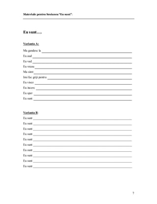 7 
Materiale pentru Sesiunea “Eu sunt”: 
Eu sunt…. 
Varianta A: 
Ma gandesc la 
Eu aud 
Eu vad 
Eu vreau 
Ma simt 
Imi fac griji pentru 
Eu visez 
Eu incerc 
Eu sper 
Eu sunt 
Varianta B: 
Eu sunt ________________________________________________________________ 
Eu sunt ________________________________________________________________ 
Eu sunt ________________________________________________________________ 
Eu sunt ________________________________________________________________ 
Eu sunt ________________________________________________________________ 
Eu sunt ________________________________________________________________ 
Eu sunt ________________________________________________________________ 
Eu sunt ________________________________________________________________ 
Eu sunt ________________________________________________________________ 
Eu sunt ________________________________________________________________ 
 