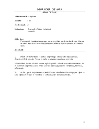 8 
DEPRINDERI DE VIATA 
STIMA DE SINE 
Titlul sesiunii: Amprenta 
Durata: 1 ora 
Moderatori: 2 
Materiale: foie pentru fiecare participant 
acuarele 
Obiective: 
Participantii constientizeaza , exprima si valorifica particulartitatile care ii fac sa fie unici. Asta este o activitate foarte buna pentru a incheia sesiunea de “stima de sine”. 
Activitati: 
I. Puneti toti participantii sa isi lase amprenta pe o foaie folosind acuarelele. Amestecati foile apoi, iar fiecare va trebui sa ghiceasca a cui este amprenta. 
Dupa aceasta, fiecare va cauta cate un adjectiv pentru a descrie personalitatea celuilalt, ca in exemplul: amprenta aceasta este a lui Denis deoarece pare mai complicata, frumoasa, nebuna, etc. 
II. In final, gasiti ampreta corecta pentru fiecare participant si lasati-i pe participati sa scrie adjective, pe care ei considera ca vorbesc despre personalitatea lor. 
 