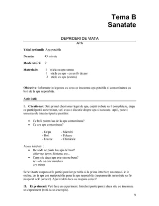 9 
Tema B 
Sanatate 
DEPRIDERI DE VIATA 
APA 
Titlul sesiunii: Apa potabila 
Durata: 45 minute 
Moderatori: 2 
Materiale: 1 sticla cu apa sarata 
1 sticla cu apa - cu un fir de par 
2 sticle cu apa (curata) 
Obiective: Informare in legatura cu ceea ce inseamna apa potabila si contaminarea cu boli de la apa nepotabila. 
Activitati: 
I. Chestionar: Dati primul chestionar legat de apa, copiii trebuie sa il completeze, dupa ce participantii au terminat, veti avea o discutie despre apa si sanatate. Apoi, puneti urmatoarele intrabari participantilor: 
Ce boli putem lua de la apa contaminata? Ce are apa contaminata? 
- Gripa - Microbi 
- Boli - Poluare 
- Diaree - Chimicale 
Acum intrebati : De unde se poate lua apa de baut? 
chiuveta, izvor, fantana, etc... Cum stiu daca apa este sau nu buna? 
se vede ca este murdara 
are miros 
Scrieti toate raspunsurile participantilor pe tabla si la prima intrebare enumerati-le in ordine, de la apa cea mai potablia pana la apa nepotabila (raspunsurile nu trebuie sa fie neaparat cele corecte). Apoi vedeti daca au raspuns corect! 
II. Experiment: Veti face un experiment. Intrebati participantii daca stiu ce inseamna un experiment (veti da un exemplu).  
