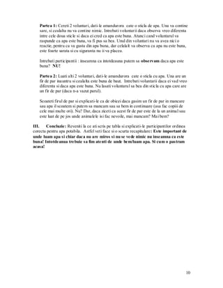 10 
Partea 1: Cereti 2 voluntari, dati-le amandurora cate o sticla de apa. Una va contine sare, si cealalta nu va contine nimic. Intrebati voluntarii daca observa vreo diferenta intre cele doua sticle si daca ei cred ca apa este buna. Atunci cand voluntarul va raspunde ca apa este buna, va fi pus sa bea. Unul din voluntari nu va avea nici o reactie, pentru ca va gusta din apa buna, dar celalalt va observa ca apa nu este buna, este foarte sarata si cu siguranta nu ii va placea. 
Intrebati participantii : inseamna ca intotdeauna putem sa observam daca apa este buna? NU! 
Partea 2: Luati alti 2 voluntari, dati-le amandurora cate o sticla cu apa. Una are un fir de par inauntru si cealalta este buna de baut. Intrebati voluntarii daca ei vad vreo diferenta si daca apa este buna. Nu lasati voluntarul sa bea din sticla cu apa care are un fir de par (daca n-a vazut parul). 
Scoateti firul de par si explicati-le ca de obicei daca gasim un fir de par in mancare sau apa il scoatem si putem sa mancam sau sa bem in continuare (asa fac copiii de cele mai multe ori). Nu? Dar, daca ziceti ca acest fir de par este de la un animal sau este luat de pe jos unde animalele isi fac nevoile, mai mancam? Mai bem? 
III. Concluzie: Reveniti la ce ati scris pe tabla si explicati-le participantilor ordinea corecta pentru apa potabila. Astfel veti face si o scurta recapitulare: Este important de unde luam apa si chiar daca nu are miros si nu se vede nimic nu inseamna ca este buna! Intotdeanua trebuie sa fim atenti de unde bem/luam apa. Si cum o pastram acasa!  