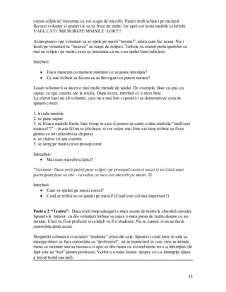13 
curata sclipiciul inseamna ca vor scapa de microbi. Puneti mult sclipici pe mainele fiecarui voluntar si spuneti-le sa se frece pe maini. Iar apoi vor arata mainile celorlalti. VAIII, CATI MICROBI PE MAINILE LOR!!!! 
Acum puneti-i pe voluntari sa se spele pe maini “normal”, adica cum fac acasa. Nu-i lasati pe voluntari sa “incerce” sa scape de sclipici. Trebuie sa aratati participantilor ca mai au sclipici pe maini, ceea ce inseamna ca nu s-au spalat bine/suficient. 
Intrebati: 
Daca mancam cu mainele murdare ce se poate intampla? Ce mai trebuie sa facem ca sa fim siguri ca putem manca? 
Lasati voluntarii sa incerce mai multe metode de spalat. De exemplu: doar cu apa, cu sapun, cu apa curenta (de la sticla). Dupa aceea, intrebati ce a mers bine. 
La sfarsit luati un alt voluntar, care nu a mai fost si puneti-l sa demonstreze cum ne spalam corect. 
1. isi uda mainile 
2. se pune sapun 
3. se freaca mainile foarte bine (timp in care ii punem sa cante o data melodia “multi ani traiasca!!!” – in asa fel nu se plictisesc si vor retine mai bine cat timp trebuie sa frece pentru ca toti microbii sa dispara) 
4. se clatesc cu apa curenta 
5. se sterg pe maini cu un prosop curat 
Intreabati: Mai sunt microbi/sclipici? 
*Variante: Daca vreti puteti pune sclipici pe prosopul curat si uscat si sa-l dati unui participant fara sa stie - va vedea ca inca are microbi pe maini.  
Intrebati: Cum va spalati pe maini corect? Cand ar trebui sa va spalati pe maini? (Cand este cel mai important?) 
Partea 2 “Teatru”: Daca aveti timp adaugati o mica scena de teatru la sfarsitul cursului. Spuneti-le tuturor ca doi voluntari trebuie sa joace o mica piesa de teatru despre ce au invatat. Unul va fi un profesor si celalalt va fi o studenta. Nu se cunosc si nu au facut cunostinta pana acum. 
Despartiti voluntarii si scoateti “studenta” afara din sala. Spuneti-i cand intra in sala sa mearga direct sa faca cunostinta cu “profesorul”, iar in momentul in care vrea sa intinda mana sa stranute sau sa tuseasca si apoi sa dea mana ca si cand nimic nu s-a intamplat (de fapt este un “test” pentru profesor). Vorbiti cu toata lumea despre ce s-a intamplat (daca a trecut testul sau nu!).  