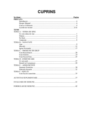 CUPRINS 
Sectiune: Pagina 
PREFATA 
Introducere ................................................................................................... ii 
Despre Manual ............................................................................................. ii 
Cum se Utilizeaza......................................................................................... ii 
Lectiile de invatat ..................................................................................... ii-iii 
TEME 
TEMA A – STIMA DE SINE 
Ce este stima de sine..................................................................................... 1 
Silueta.......................................................................................................... 4 
Eu Sunt ........................................................................................................ 5 
Amprenta .................................................................................................... 8 
TEMA B – SANATATE 
Apa .............................................................................................................. 9 
Microbi .......................................................................................................12 
Igena Personala ...........................................................................................17 
TEMA C – PRESIUNE DE GRUP 
Cum Reactionam .........................................................................................20 Cum Simtim ................................................................................................ 23 
Cum Facem Fata..........................................................................................25 
TEMA D– COMUNICARE 
Ce am auzit .................................................................................................27 
Detalii in Comunicare ..................................................................................29 
TEMA E – ADOLESCENTI 
Sanatate Feminina .......................................................................................30 
Educatia Sexuala .........................................................................................32 
TEMA F –ADULTI 
Cum facem cunostinta .................................................................................35 
ACTIVITAI SUPLIMENTARE ..............................................................................37 
EVALUARE DE SESIUNE ....................................................................................41 
FORMULAR DE SESIUNE ...................................................................................42  