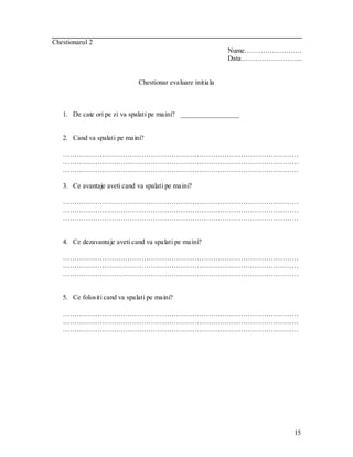 15 
Chestionarul 2 
Nume……………………. 
Data……………………... 
Chestionar evaluare initiala 
1. De cate ori pe zi va spalati pe maini? _________________ 
2. Cand va spalati pe maini? 
………………………………………………………………………………………… ………………………………………………………………………………………… ………………………………………………………………………………………… 
3. Ce avantaje aveti cand va spalati pe maini? 
………………………………………………………………………………………… ………………………………………………………………………………………… ………………………………………………………………………………………… 
4. Ce dezavantaje aveti cand va spalati pe maini? 
………………………………………………………………………………………… ………………………………………………………………………………………… ………………………………………………………………………………………… 
5. Ce folositi cand va spalati pe maini? 
………………………………………………………………………………………… ………………………………………………………………………………………… ………………………………………………………………………………………… 
 