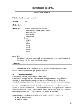 17 
DEPRINDERI DE VIATA 
IGIENA PERSONALA 
Titlul sesiunii: Un corp mai curat 
Durata: 1 ora 
Moderatori: 2 
Materiale: 1 copil in marime naturala desenat 
haine desenate (chiloti, tricou, sosete…) 
periuta de dinti 
pasta de dinti 
sticla de apa 
1 vas 
sampon 
sapun 
burete 
prosop 
scotch 
unghiera 
brosuri 
Obiective: 
Participantii vor invata sa se spele corect pe tot corpul si vor constientiza cat de importanta este frecventa si modul de spalare. 
Activitati: 
I. Introducere: Dati chestionarul initial, faceti o mica recapitulare a celor 2 sesiuni, si faceti legatura intre apa, igiena si sanatate. 
II. Activitatea Omuletul: 
Aveti desenat conturul unui omulet pe o foaie mare. 
Rugati cativa voluntari sa faca o demonstratie legata de curatarea intregului corp, incepand cu spalatul pe dinti, pe cap, pe fata, in urechi, pe maini, etc. In timpul exercitiului rugati participantii sa fie atenti si impreuna comentati constructiv actiunea. 
Pe o masa puneti hainele de hartie decupate. Voluntarii trebuie sa imbrace conturul desenat ca si cum s-ar imbraca ei. Apoi discutati exercitiul cu toti participantii. Impreuna formulati concluziile. (haine – lenjerie intima, sosete, tricou, bluza, pantaloni – e posibil ca unii participanti sa uite ca lenjeria intima vine inainte de pantaloni). 
Dupa incheierea exercitiilor prezentati cateva statistici medicale cu privire la: cat de des ne spalam cand ne spalam  