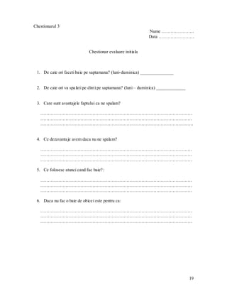 19 
Chestionarul 3 
Nume …………………. 
Data …………………… 
Chestionar evaluare initiala 
1. De cate ori faceti baie pe saptamana? (luni-duminica) _______________ 
2. De cate ori va spalati pe dinti pe saptamana? (luni – duminica) _____________ 
3. Care sunt avantajele faptului ca ne spalam? 
………………………………………………………………………………………… ………………………………………………………………………………………… …………………………………………………………………………………………. 
4. Ce dezavantaje avem daca nu ne spalam? 
………………………………………………………………………………………… ………………………………………………………………………………………… ………………………………………………………………………………………… 
5. Ce folosesc atunci cand fac baie?: 
………………………………………………………………………………………… ………………………………………………………………………………………… ………………………………………………………………………………………… 
6. Daca nu fac o baie de obicei este pentru ca: 
………………………………………………………………………………………… ………………………………………………………………………………………… ………………………………………………………………………………………… 
 