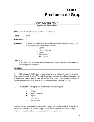 20 
Tema C 
Presiunea de Grup 
DEPRIDERI DE VIATA 
PRESIUNEA DE GRUP 
Titlul sesiunii: Cum Reactionam la Presiunea de Grup 
Durata: 1 ora 
Moderatori: 2 
Materiale: 2 seturi de cartonase cu propozitii cu exemple de presiuni (anexa __) 
5 coli de hartie cu urmatoarele cuvinte: Cearta Nici o Problema Jignire Amenintare Alte subiecte 
Obiective: 
Participantii vor recunoaste cand se afla sub presiunea grupului si invata cum sa faca fata presiunii de grup. 
Activitati: 
I. Introducere: Moderatorii povestesc despre un eveniment prin care ei au trecut fiind supusi presiunii de grup. Vor vorbi despre ce a insemnat acest lucru pentru ei si cum ar reactiona in prezent daca ar trece prin acelasi lucru. Atunci veti explica ca astazi se va vorbi despre presiunea de grup si despre cum sa luam cele mai bune decizii. 
II. “Ce fel de”: Veti lipi 5 coli pe perete din fiecare categorie: 
Cearta Nici o Problema Jignire Amenintare Alte subiecte 
Impartiti fiecarui participat cate un cartonas si explicati-le ca in functie de mesajul scris pe cartonas trebuie sa se aseze in dreptul cuvantului (dintre cele 5 coli scrise de pe perete) cu care se identifica cartonasul, fara sa vorbeasca intre ei. 
 