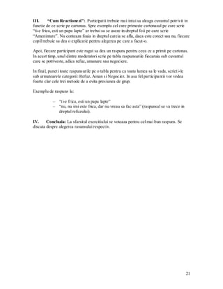 21 
III. “Cum Reactionezi”:. Participatii trebuie mai intai sa aleaga cuvantul potrivit in functie de ce scrie pe cartonas. Spre exemplu cel care primeste cartonasul pe care scrie “ti-e frica, esti un papa lapte” ar trebui sa se aseze in dreptul foii pe care scrie “Amenintare”. Nu conteaza foaia in dreptul careia se afla, daca este corect sau nu, fiecare copil trebuie sa dea o explicatie pentru alegerea pe care a facut-o. 
Apoi, fiecare participant este rugat sa dea un raspuns pentru ceea ce a primit pe cartonas. In acest timp, unul dintre moderatori scrie pe tabla raspunsurile fiecaruia sub cuvantul care se potriveste, adica refuz, amanare sau negociere. 
In final, puneti toate raspunsurile pe o tabla pentru ca toata lumea sa le vada, scrieti-le sub urmatoarele categorii: Refuz, Aman si Negociez. In asa fel participantii vor vedea foarte clar cele trei metode de a evita presiunea de grup. 
Exemplu de raspuns la: 
– “ti-e frica, esti un papa lapte” 
– “nu, nu imi este frica, dar nu vreau sa fac asta” (raspunsul se va trece in dreptul refuzului). 
IV. Concluzia: La sfarsitul exercitiului se voteaza pentru cel mai bun raspuns. Se discuta despre alegerea rasunsului respectiv. 
 