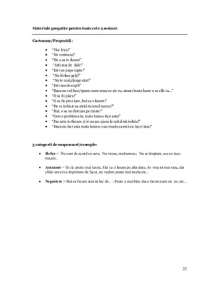 22 
Materiale pregatite pentru toate cele 3 sesiuni: 
Cartonase/Propozitii: 
“Ti-e frica!” “Nu conteaza!” “Nu o sa te doara!” “Esti atat de slab!” “Esti un papa-lapte!” “Nu iti face griji!” “Nu te mai plange atat!” “Esti asa de copil!” “Daca nu vei face/spune cumvreau/ce zic eu, atunci toata lume o sa afle ca…” “O sa iti placa!” “O sa fie prea tare, hai sa o facem!” “De ce trebuie sa strici tu totul mereu?” “Hai, o sa ne distram pe cinste!” “Care e problema ta, toata lumea face asta!” “Fac asta in fiecare zi si nu am ajuns la spital niciodata!” “Daca nu faci asta toata lumea o sa creada ca esti un las/o lasa!” 
3 categorii de raspunsuri/exemple: 
Refuz = Nu sunt de acord cu asta; Nu vreau, multumesc; Nu ai dreptate, asa ca lasa- ma;etc.. 
Amanare = Iti zic poate mai tarziu, Hai sa o lasam pe alta data; As vrea sa mai stau, dar chiar am ceva important de facut, ne vedem poate mai tarziu;etc.. 
Negociere = Hai sa facem asta in loc de... ; Poate e mai bine daca facem cum zic eu; etc... 
 