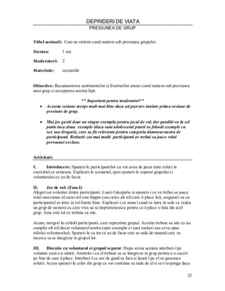 23 
DEPRIDERI DE VIATA 
PRESIUNEA DE GRUP 
Titlul sesiunii: Cum ne simtim cand suntem sub presiunea grupului 
Durata: 1 ora 
Moderatori: 2 
Materiale: scenariile 
Obiective: Recunoasterea sentimentelor si frustrarilor atunci cand suntem sub presiunea 
unui grup si acceptarea acestui fapt. 
** Important pentru moderatori** Aceasta sesiune merge mult mai bine daca ati parcurs inainte prima sesiune de presiune de grup. 
Mai jos gasiti doar un singur exemplu pentru jocul de rol, dar ganditi-va la cel putin inca doua exemple (daca sunt adolescenti puteti sa folositi exemple cu sex sau droguri), care sa fie relevante pentru categoria dumneavoastra de participanti. Retineti: cat mai multi participanti ar trebui sa joace rolul persoanei excluse. 
Activitati: 
I. Introducere: Spuneti-le participantilor ca vor avea de jucat niste roluri in exercitiul ce urmeaza. Explicati-le scenariul, apoi spuneti-le separat grupului si voluntarului ce au de facut. 
II. Joc de rol: (Faza I) 
Alegeti un voluntar dintre participanti. Luati-l deoparte si spuneti-i ca va trebui sa joace rolul unui tanar al carui stil este hippie (sau orice alt stil care ii place lui), asigurati-va ca participantul sa intre in rol foarte bine. Explicati-i ca atunci cand va intra in sala va vedea un grup de oameni cu care vrea sa se imprieteneasca pentru ca ii place o fata din acel grup. Asta este tot ce trebuie sa stie. 
Acum, mergeti la ceilalti participanti, care reprezinta grupul. Acestia trebuie sa stie ca au complet alt stil decat voluntarul nostru (spre exemplu ei sunt rockeri sau ceva opus stilului voluntarului). Spuneti-le ca tot ce au de facut este sa rada de tanarul care va incerca sa se integreze in grupul lor. 
III. Discutie cu voluntarul si grupul separat: Dupa scena aceasta intrebati-l pe 
voluntar cum s-a simtit. Amintiti-i ca el trebuie sa se integreze in grup pentru a o cuceri pe fata de care ii place. Intrebati-l ce are de gand sa faca si lasati-l pe el sa gaseasca solutii. Acum spuneti-le celor din grup ca vor continua sa rada de el si sa-l respinga daca  