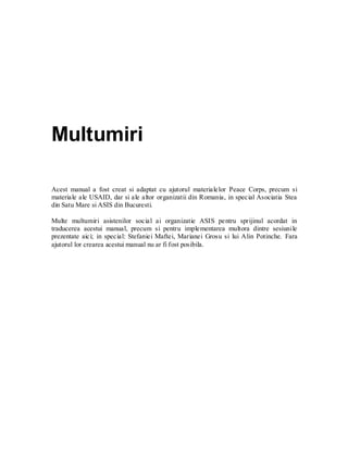 Multumiri 
Acest manual a fost creat si adaptat cu ajutorul materialelor Peace Corps, precum si materiale ale USAID, dar si ale altor organizatii din Romania, in special Asociatia Stea din Satu Mare si ASIS din Bucuresti. 
Multe multumiri asistenilor social ai organizatie ASIS pentru sprijinul acordat in traducerea acestui manual, precum si pentru implementarea multora dintre sesiunile prezentate aici; in special: Stefaniei Maftei, Marianei Grosu si lui Alin Potinche. Fara ajutorul lor crearea acestui manual nu ar fi fost posibila. 
 