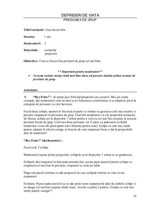 25 
DEPRIDERI DE VIATA 
PRESIUNEA DE GRUP 
Titlul sesiunii: Cum facem fata 
Durata: 1 ora 
Moderatori: 2 
Materiale: scenariile 
propozitii 
Obiective: Cum sa facem fata presiunii de grup cat mai bine. 
** Important pentru moderatori** Aceasta sesiune merge mult mai bine daca ati parcurs inainte prima sesiune de presiune de grup. 
Activitati: 
I. “Bey Frate!”: Se poate juca folosind propozitii sau scenarii. Mai jos exista exemple, dar moderatorii sunt invitati sa isi foloseasca creativitatea si sa adapteze jocul la categoria de persoane cu care lucreaza. 
Faceti doua echipe, spuneti-le fiecareia in parte ca trebuie sa gaseasca cele mai creative si practice raspunsuri la presiunea de grup. Unul din moderatori va citi propozitia/scenariul, iar fiecare echipa are la dispozitie 1 minut pentru a veni cu cel mai bun raspuns la aceasta presiune facuta de grup. Unul sau doua persoane vor fi alese ca judecatori (celalalt moderator si/sau alti participanti alesi dinainte pentru asta). Echipa cu cele mai multe puncte adunate la sfarsit castiga, in functie de cate raspunsuri bune a dat la propozitiile date de moderator! 
“Bey Frate!” (desfasurator) : 
Faceti cele 2 echipe 
Moderatorul spune prima propozitie, echipele au la dispozitie 1 minut sa se gandeasca. 
Echipele dau raspunsul in fata judecatorului/ilor, acesta pune punctul pentru echipa cu raspunsul cel mai bun la presiune, raspunsul se scrie pe tabla. 
Dupa asta jocul continua cu alte propozitii la care echipele trebuie sa vina cu noi raspunsuri. 
Evaluare: Puneti judecatorul/ii sa se uite peste toate raspunsurile date de ambele echipe si sa aleaga cel mai bun raspuns dintre toate. Acesta va primi 2 puncte. Echipa cu cele mai multe puncte castiga!!!  