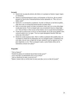 26 
Scenarii: Sunteti intr-un grup de prieteni, doi dintre ei va propun sa fumati o tigara/ tigara cu marijuana. Sunteti cu prietena/prietenul vostru, ea/el propune sa faceti sex, dar nu sunteti pregatiti sa faceti asta. Prietenul/prietena insista spunandu-va: “Hai, stii ca te iubesc mult!” Sunteti la o zi onomastica cu prietenii. Acestia va forteaza sa mai beti un pahar, chiar daca stiti ca ati baut deja destul pentru cat puteti duce. Stiti ca aveti teme multe la scoala, iar prietenii vostri mai vor sa stea afara dupa scoala pana tarziu. Vreti sa mergeti spre casa, iar prietenii incep sa strige dupa voi: “Esti un fraier, te duci acasa sa faci temele, vrei tu sa pari ala/aia destept/a!” Veniti de la scoala acasa si vreti sa va faceti temele, iar cei de acasa (parinti, frati, verisori) rad de voi si va spun: “Vrei tu sa pari desteptul/a familiei! Mai lasa cartea aia si hai afara!” Sunteti la scoala in pauza mare. Stati si vorbiti cu prietenii din cealalta clasa. Ei va propun sa chiuliti de la urmatoarea ora si sa mergeti in parc. Urmatoarea ora este mate si nu ati vrea sa lipsiti de la mate, prietenii vostri au sportul, nu li se pare important, va zic: “Hai sa mergem in parc, e prea frumos afara, iar tie matematica oricum nu-ti place!” 
Propozitii: 
“ Hai sa fumam!” 
“ Parintii tai pleaca in weekend, facem haos la tine acasa?” 
“ Nu te mai duce la antrenament, hai cu noi sa bem!” 
“ Hai sa chiulim de la mate, avem test azi!” 
“Spune-i mamei tale ca esti la mine in seara asta daca vrei sa te duci la Lucian!” 
 
