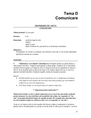27 
Tema D 
Comunicare 
DEPRIDERI DE VIATA 
COMUNICARE 
Titlul sesiunii: Ce am auzit 
Durata: 1 ora 
Materiale: esarfa de legat la ochi 
marker 
pahar cu apa 
altele in functie de cum doriti sa se desfasoare activitatea 
Obiective: 
Participantii vor invata sa comunice mai eficient si mai clar si vor realiza importanta planificarii inainte de a actiona. 
Activitati: 
I. “Indrumare cu 4 simturi” (introducere): Pregatiti inainte un spatiu deshis, o sala/camera mai mare. Impartiti participantii in doua grupe. Explicati-le ca unul dintre membrii fiecarei grupe va fi legat la ochi. Cel legat la ochi are de indeplinit un obiectiv (de ex. Sa ia un pahar plin cu apa de pe masa si sa-l aduca inapoi fara sa se verse) cu ajutorul celorlalti membrii. Explicati regulile inainte de inceperea jocului. 
Reguli: Ceilalti membri nu au voie sa intre in spatiul in care se desfasoara activitatea celui legat la ochi, pentru asta veti trasa niste linii pe podea, pe care membrii echipei nu au voie sa le depaseasca. Cele doua echipe vor sta la poli opusi in camera respectiva. 
** Important pentru moderatori** 
Moderatorii trebuie sa stie ca foarte important este sa nu le dea mai multe explicatii pentru moment. La orice intrebare ale membrilor din echipe vor raspunde cu “nu stiu”, mai putin intrebarile legate de regulile jocului. De exemplu daca intreaba daca au voie membrii echipei sa vorbeasca intre ei se va raspunde cu “nu stiu”. 
Acum se vor lega la ochi cei doi membri din fiecare echipa si moderatorii ii invartesc pentru cateva secunde pentru ca acestia sa nu stie unde se afla exact in incapere. In acest  