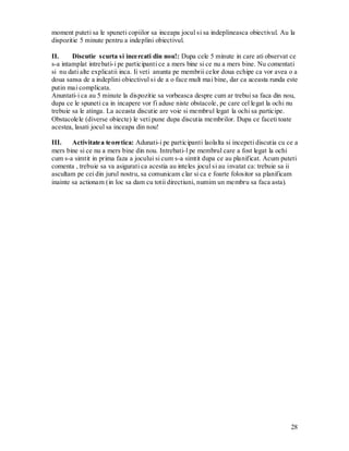 28 
moment puteti sa le spuneti copiilor sa inceapa jocul si sa indeplineasca obiectivul. Au la dispozitie 5 minute pentru a indeplini obiectivul. 
II. Discutie scurta si incercati din nou!: Dupa cele 5 minute in care ati observat ce s-a intamplat intrebati-i pe participanti ce a mers bine si ce nu a mers bine. Nu comentati si nu dati alte explicatii inca. Ii veti anunta pe membrii celor doua echipe ca vor avea o a doua sansa de a indeplini obiectivul si de a o face mult mai bine, dar ca aceasta runda este putin mai complicata. 
Anuntati-i ca au 5 minute la dispozitie sa vorbeasca despre cum ar trebui sa faca din nou, dupa ce le spuneti ca in incapere vor fi aduse niste obstacole, pe care cel legat la ochi nu trebuie sa le atinga. La aceasta discutie are voie si membrul legat la ochi sa participe. Obstacolele (diverse obiecte) le veti pune dupa discutia membrilor. Dupa ce faceti toate acestea, lasati jocul sa inceapa din nou! 
III. Activitatea teoretica: Adunati-i pe participanti laolalta si incepeti discutia cu ce a mers bine si ce nu a mers bine din nou. Intrebati-l pe membrul care a fost legat la ochi cum s-a simtit in prima faza a jocului si cum s-a simtit dupa ce au planificat. Acum puteti comenta , trebuie sa va asigurati ca acestia au inteles jocul si au invatat ca: trebuie sa ii ascultam pe cei din jurul nostru, sa comunicam clar si ca e foarte folositor sa planificam inainte sa actionam (in loc sa dam cu totii directiuni, numim un membru sa faca asta). 
 
