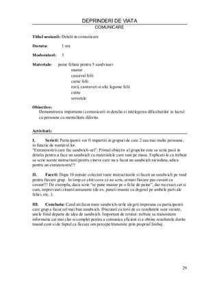29 
DEPRINDERI DE VIATA 
COMUNICARE 
Titlul sesiunii: Detalii in comunicare 
Durata: 1 ora 
Modoratori: 1 
Materiale: paine feliata pentru 5 sandvisuri 
mustar 
cascaval felii 
carne felii 
rosii, castraveti si alte legume felii 
cutite 
servetele 
Obiective: 
Demonstrarea importantei comunicarii in detaliu si intelegerea dificultatilor in lucrul 
cu persoane cu mentalitate diferita. 
Activitati: 
I. Scrieti: Participantii vor fi impartiti in grupuri de cate 2 sau mai multe persoane, in functie de numarul lor. 
“Extraterestrii care fac sandwich-uri”: Primul obiectiv al grupelor este sa scrie pasii in detaliu pentru a face un sandwich cu materialele care sunt pe masa. Explicati-le ca trebuie sa scrie aceste instructiuni pentru cineva care nu a facut un sandwich niciodata, adica pentru un extraterestru!!! 
II. Faceti: Dupa 10 minute colectati toate instructiunile si faceti un sandwich pe rand pentru fiecare grup. In timp ce cititi ceea ce au scris, urmati fiecare pas cuvant cu cuvant!!! De exemplu, daca scrie “se pune mustar pe o felie de paine”, dar nu exact cat si cum, improvizati situatii amuzante (de ex. puneti mustar cu degetul pe ambele parti ale feliei, etc. ). 
III. Concluzia: Cand ati facut toate sandwich-urile alegeti impreuna cu participantii care grup a facut cel mai bun sandwich. Discutati cu totii de ce rezultatele sunt variate, unele fiind departe de idea de sandwich. Important de retinut: trebuie sa transmitem informatia cat mai clar si complet pentru a comunica eficient si a obtine rezultatele dorite tinand cont si de faptul ca fiecare om percepe/transmite prin propriul limbaj .  