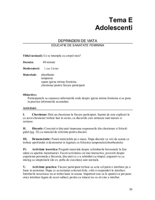 30 
Tema E 
Adolescenti 
DEPRINDERI DE VIATA 
EDUCATIE DE SANATATE FEMININA 
Titlul sesiunii: Ce se intampla cu corpul meu? 
Durata: 40 minute 
Moderatori: 1 sau 2 femei 
Materiale: absorbante 
tampoane 
sapun igiena intima feminina 
chestionar pentru fiecare participant 
Obiective: 
Participantele sa cunoasca informatiile reale despre igiena intima feminina si sa puna in practica informatiile acumulate. 
Activitati: 
I. Chestionar: Dati un chestionar la fiecare participant. Inainte de asta explicati-le ca acest chestionar trebuie luat in serios, ca discutiile care urmeaza sunt mature si serioase. 
II. Discutie: Corectati si discutati impreuna raspunsurile din chestionar si folositi gidul (pg. 32) ca material de referinta pentru discutii. 
III. Demonstratie: Puneti materialele pe o masa. Dupa discutie va veti da seama ce trebuie aprofundat si demonstrat in legatura cu folosirea tamponului/absorbantului. 
IV. Activitate teoretica: Pregatiti materiale despre schimbarile hormonale la fete odata cu aparitia menstruatiei. Faceti activitatea cat mai interactiva, povestiti despre experienta personala a fiecareia, discutati ce s-a schimbat cu timpul, asigurati-va ca inteleg ca simptomele (de ex. pofta de ciocolata) sunt normale. 
V. Activitate practica: Fiecare participant trebuie sa scrie cel putin o intrebare pe o foaie in anonimat. Dupa ce au terminat colectati foile, cititi si raspundeti la intrebari. Intrebarile neserioase nu ar trebui luate in seama. Important este sa le spuneti ca pot pune orice intrebare legata de acest subiect, pentru ca nimeni nu va sti cine a intrebat.  