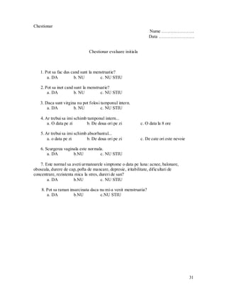 31 
Chestionar 
Nume …………………. 
Data …………………… 
Chestionar evaluare initiala 
1. Pot sa fac dus cand sunt la menstruatie? 
a. DA b. NU c. NU STIU 
2. Pot sa inot cand sunt la menstruatie? 
a. DA b. NU c. NU STIU 
3. Daca sunt virgina nu pot folosi tamponul intern. 
a. DA b. NU c. NU STIU 
4. Ar trebui sa imi schimb tamponul intern... 
a. O data pe zi b. De doua ori pe zi c. O data la 8 ore 
5. Ar trebui sa imi schimb absorbantul... 
a. o data pe zi b. De doua ori pe zi c. De cate ori este nevoie 
6. Scurgerea vaginala este normala. 
a. DA b.NU c. NU STIU 
7. Este normal sa aveti urmatoarele simptome o data pe luna: acnee, balonare, oboseala, durere de cap, pofta de mancare, depresie, iritabilitate, dificultati de concentrare, rezistenta mica la stres, dureri de san? 
a. DA b.NU c. NU STIU 
8. Pot sa raman insarcinata daca nu mi-a venit menstruatia? 
a. DA b.NU c.NU STIU 
 