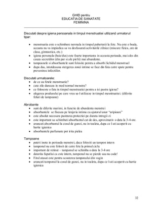 32 
GHID pentru 
EDUCATIA DE SANATATE 
FEMININA 
________________________________________________________________________ 
Discutati despre igiena persoanala in timpul menstruatiei utilizand urmatorul tipar: 
menstruatia este o schimbare normala in timpul pubertatii la fete. Nu este o boala, aceasta nu va impiedica sa va desfasurati activitatile zilnice (miscare fizica, ore de clasa, gimnastica, etc.) igiena personala (baie/dus) este foarte importanta in aceasta perioada, mai ales din cauza secretiilor (din par si ale pielii) mai abundente. tampoanele si absorbantele sunt folosite pentru a absorbi lichidul menstrual dupa dus, intotdeauna stergerea zonei intime se face din fata catre spate pentru prevenirea infectiilor. 
Discutati urmatoarele: de ce au fetele menstruatie? cate zile dureaza in mod normal menstra? ce foloseste o fata in timpul menstrautiei pentru a isi pastra igiena? alegerea produsului pe care vrea sa-l utilizeze in timpul mesntruatiei. (diferite feluri de tampoane) 
Abrobante sunt de diferite marimi, in functie de abundenta menstrei absorbantele se fixeaza pe lenjeria intima cu ajutorul unor “aripioare” este absolut necesara pastrarea protectiei pe durata intregii zi este important sa schimbati absorbantul cat de des, aproximativ o data la 3-4 ore. aruncati absorbantul la cosul de gunoi, nu in toaleta, dupa ce l-ati acoperit cu hartie igienica absorbantele parfumate pot irita pielea 
Tampoane puteti inota in perioada menstrei, daca folositi un tampon intern tamponul nu este folosit de catre fete la primul ciclu important de retinut – tamponul se schimba o data la 3-4 ore datorita faputlui ca este intern, tamponul nu se pierde sau nu cade! Firul atasat este pentru scoaterea tamponului din vagin aruncati tamponul la cosul de gunoi, nu in toaleta, dupa ce l-ati acoperit cu hartie igienica  