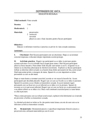 33 
DEPRINDERI DE VIATA 
EDUCATIA SEXUALA 
Titlul sesiunii: Viata sexuala 
Durata: 1 ora 
Moderatori: 2 
Materiale prezervative 
2 castraveti 
servetele 
plicuri cu cate o foaie inauntru pentru fiecare participant 
Obiective: 
Educare si informare teoretica si practica cu privire la viata sexuala sanatoasa. 
Activitati: 
I. Chestionar: Dati fiecarui participant cate un chestionar. Dupa ce au terminat corectati impreuna si discutati despre importanta sexului protejat. 
II. Activitate practica: Rugati-i pe participanti sa se ridice in picioare pentru aceasta activitate si sa isi schimbe locul ocupat pana atunci. Dati fiecarui participant plicul cu foaia inauntru. Patru dintre foile din plic sunt notate cu un X. Asigurati-va ca nimeni sa nu deschisa plicul pana la sfarsitul exercitiului. Explicati ca fiecare participant trebuie sa intretina relatii sexuale cu cel putin doua dintre persoanele de fata, actul sexual fiind reprezentat printr-o strangere de mana. Spuneti-le ca este important sa retina persoanele cu care au dat mana. 
Dupa ce toata lumea a terminat exercitiul, acestia se vor aseza la locurile lor. Acum participantii pot deschide plicurile. Rugati-i pe cei care au X-urile sa se ridice in picioare. Spuneti-le acestora ca au o boala cu transmitere sexuala. In acest moment rugati persoanele care au facut sex cu cei infectati sa se ridice si ei in picioare. Spuneti-le acestora ca si ei sunt acum infectati. Rugati-i pe cei care au facut sex cu persoanele care s-au ridicat ultimii sa se ridice si ei. Daca vreti continuati exercitiul pana ce toata lumea se afla in picioare. 
*Daca exista persoane care au refuzat actul sexual, explicati rolul abstinentei ca si metoda de prevenire a bolilor cu transmitere sexuala. 
La sfarsitul activitatii ar trebui sa fie clar pentru toata lumea cat este de usor este sa ne infectam cu boli cu transmitere sexuala. 
IV. Demonstratie: Demonstrati practic si specificati importanta folosirii corecte a prezervativului, utilizand materialele pe care le aveti. 
 