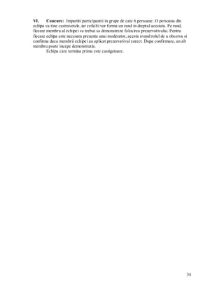 34 
VI. Concurs: Impartiti participantii in grupe de cate 6 persoane. O persoana din 
echipa va tine castravetele, iar ceilalti vor forma un rand in dreptul acesteia. Pe rand, fiecare membru al echipei va trebui sa demonstreze folosirea prezervativului. Pentru fiecare echipa este necesara prezenta unui moderator, acesta avand rolul de a observa si confirma daca membrii echipei au aplicat prezervativul corect. Dupa confirmare, un alt membru poate incepe demonstratia. 
Echipa care termina prima este castigatoare. 
 